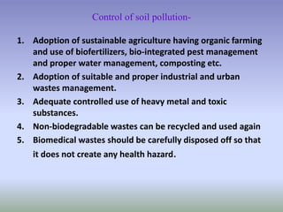 Control of soil pollution-
1. Adoption of sustainable agriculture having organic farming
and use of biofertilizers, bio-integrated pest management
and proper water management, composting etc.
2. Adoption of suitable and proper industrial and urban
wastes management.
3. Adequate controlled use of heavy metal and toxic
substances.
4. Non-biodegradable wastes can be recycled and used again
5. Biomedical wastes should be carefully disposed off so that
it does not create any health hazard.
 