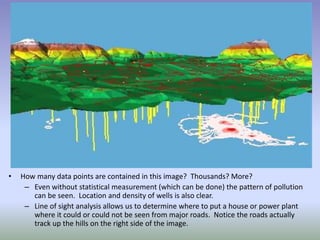 • How many data points are contained in this image? Thousands? More?
– Even without statistical measurement (which can be done) the pattern of pollution
can be seen. Location and density of wells is also clear.
– Line of sight analysis allows us to determine where to put a house or power plant
where it could or could not be seen from major roads. Notice the roads actually
track up the hills on the right side of the image.
 