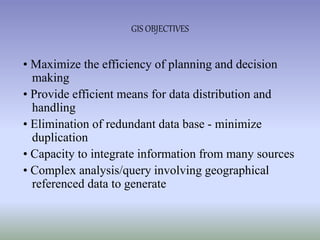 • Maximize the efficiency of planning and decision
making
• Provide efficient means for data distribution and
handling
• Elimination of redundant data base - minimize
duplication
• Capacity to integrate information from many sources
• Complex analysis/query involving geographical
referenced data to generate
GIS OBJECTIVES
 