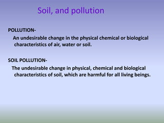 Soil, and pollution
POLLUTION-
An undesirable change in the physical chemical or biological
characteristics of air, water or soil.
SOIL POLLUTION-
The undesirable change in physical, chemical and biological
characteristics of soil, which are harmful for all living beings.
 