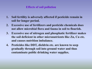 Effects of soil pollution
1. Soil fertility is adversely affected if pesticide remain in
soil for longer period.
2. Excessive use of fertilizers and pesticide chemicals does
not allow microbial flora and fauna in soil to flourish.
3. Excessive use of nitrogen and phosphatic fertilizer makes
the soil deficient in other micronutrients like Zn, Cu etc.
and causes nutrition imbalance.
4. Pesticides like DDT, dieldrin etc. are known to seep
gradually through soil into ground water and thus
contaminate public drinking water supplies.
 