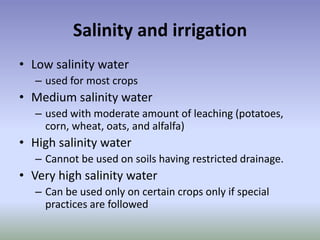 Salinity and irrigation
• Low salinity water
– used for most crops
• Medium salinity water
– used with moderate amount of leaching (potatoes,
corn, wheat, oats, and alfalfa)
• High salinity water
– Cannot be used on soils having restricted drainage.
• Very high salinity water
– Can be used only on certain crops only if special
practices are followed
 