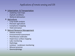  Urbanization & Transportation
◦ Updating road maps
◦ Asphalt conditions
◦ Wetland delineation
 Agriculture
◦ Crop health analysis
◦ Precision agriculture
◦ Compliance mapping
◦ Yield estimation
 Natural Resource Management
◦ Habitat analysis
◦ Environmental assessment
◦ Pest/disease outbreaks
◦ Impervious surface mapping
◦ Lake monitoring
◦ Hydrology
◦ Landuse - Landcover monitoring
◦ Mineral province
◦ Geomorphology
Applications of remote sensing and GIS
 