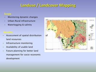 Landuse / Landcover Mapping
• Monitoring dynamic changes
• Urban/Rural infrastructure
• Waterlogging & salinity
Scope
• Assessment of spatial distribution of
land resources
• Infrastructure monitoring
• Availability of usable land
• Future planning for better land
management for socio-economic
development
Benefits
 