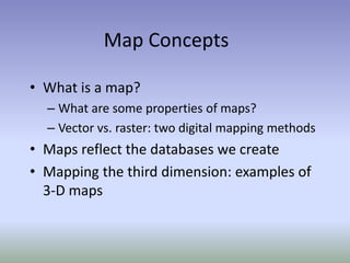 Map Concepts
• What is a map?
– What are some properties of maps?
– Vector vs. raster: two digital mapping methods
• Maps reflect the databases we create
• Mapping the third dimension: examples of
3-D maps
 