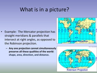 What is in a picture?
• Example: The Mercator projection has
straight meridians & parallels that
intersect at right angles, as opposed to
the Robinson projection.
– Any one projection cannot simultaneously
preserve all these qualities of the world:
shape, area, direction, and distance.
 
