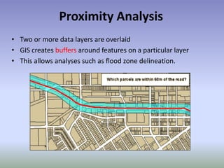Proximity Analysis
• Two or more data layers are overlaid
• GIS creates buffers around features on a particular layer
• This allows analyses such as flood zone delineation.
 