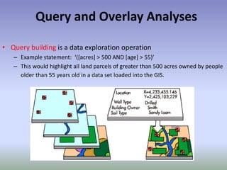 Query and Overlay Analyses
• Query building is a data exploration operation
– Example statement: ‘([acres] > 500 AND [age] > 55)’
– This would highlight all land parcels of greater than 500 acres owned by people
older than 55 years old in a data set loaded into the GIS.
 