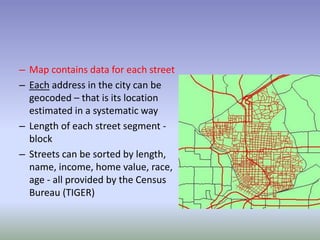 – Map contains data for each street
– Each address in the city can be
geocoded – that is its location
estimated in a systematic way
– Length of each street segment -
block
– Streets can be sorted by length,
name, income, home value, race,
age - all provided by the Census
Bureau (TIGER)
 
