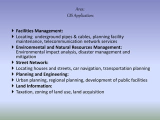  Facilities Management:
 Locating underground pipes & cables, planning facility
maintenance, telecommunication network services
 Environmental and Natural Resources Management:
Environmental impact analysis, disaster management and
mitigation
 Street Network:
 Locating houses and streets, car navigation, transportation planning
 Planning and Engineering:
 Urban planning, regional planning, development of public facilities
 Land Information:
 Taxation, zoning of land use, land acquisition
Area:
GIS Application:
 