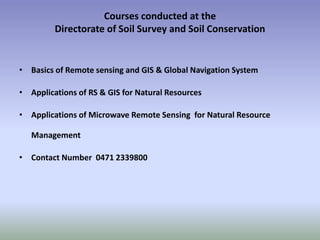 Courses conducted at the
Directorate of Soil Survey and Soil Conservation
• Basics of Remote sensing and GIS & Global Navigation System
• Applications of RS & GIS for Natural Resources
• Applications of Microwave Remote Sensing for Natural Resource
Management
• Contact Number 0471 2339800
 