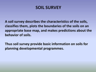 SOIL SURVEY
A soil survey describes the characteristics of the soils,
classifies them, plots the boundaries of the soils on an
appropriate base map, and makes predictions about the
behavior of soils.
Thus soil survey provide basic information on soils for
planning developmental programmes.
 