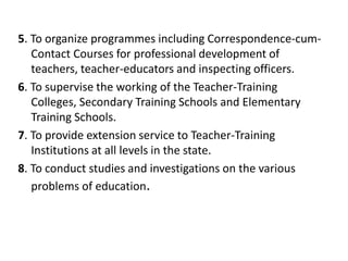 5. To organize programmes including Correspondence-cum-
Contact Courses for professional development of
teachers, teacher-educators and inspecting officers.
6. To supervise the working of the Teacher-Training
Colleges, Secondary Training Schools and Elementary
Training Schools.
7. To provide extension service to Teacher-Training
Institutions at all levels in the state.
8. To conduct studies and investigations on the various
problems of education.
 