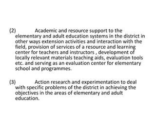 (2) Academic and resource support to the
elementary and adult education systems in the district in
other ways extension activities and interaction with the
field, provision of services of a resource and learning
center for teachers and instructors , development of
locally relevant materials teaching aids, evaluation tools
etc. and serving as an evaluation center for elementary
school and programmes.
(3) Action research and experimentation to deal
with specific problems of the district in achieving the
objectives in the areas of elementary and adult
education.
 