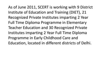 As of June 2011, SCERT is working with 9 District
Institute of Education and Training (DIET), 21
Recognized Private Institutes imparting 2 Year
Full Time Diploma Programme in Elementary
Teacher Education and 30 Recognized Private
Institutes imparting 2 Year Full Time Diploma
Programme in Early Childhood Care and
Education, located in different districts of Delhi.
 