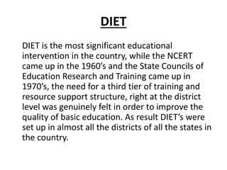 DIET
DIET is the most significant educational
intervention in the country, while the NCERT
came up in the 1960’s and the State Councils of
Education Research and Training came up in
1970’s, the need for a third tier of training and
resource support structure, right at the district
level was genuinely felt in order to improve the
quality of basic education. As result DIET’s were
set up in almost all the districts of all the states in
the country.
 