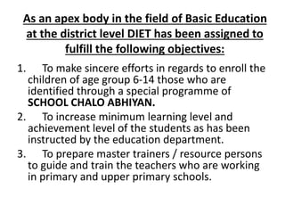 As an apex body in the field of Basic Education
at the district level DIET has been assigned to
fulfill the following objectives:
1. To make sincere efforts in regards to enroll the
children of age group 6-14 those who are
identified through a special programme of
SCHOOL CHALO ABHIYAN.
2. To increase minimum learning level and
achievement level of the students as has been
instructed by the education department.
3. To prepare master trainers / resource persons
to guide and train the teachers who are working
in primary and upper primary schools.
 