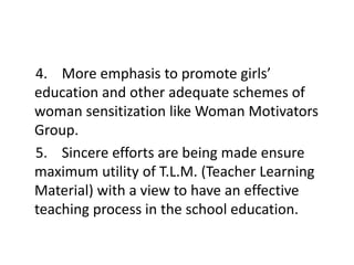4. More emphasis to promote girls’
education and other adequate schemes of
woman sensitization like Woman Motivators
Group.
5. Sincere efforts are being made ensure
maximum utility of T.L.M. (Teacher Learning
Material) with a view to have an effective
teaching process in the school education.
 
