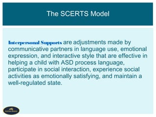 Interpersonal Supports are adjustments made by
communicative partners in language use, emotional
expression, and interactive style that are effective in
helping a child with ASD process language,
participate in social interaction, experience social
activities as emotionally satisfying, and maintain a
well-regulated state.
The SCERTS Model
 
