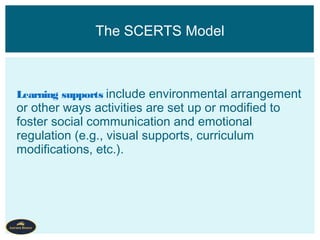 Learning supports include environmental arrangement
or other ways activities are set up or modified to
foster social communication and emotional
regulation (e.g., visual supports, curriculum
modifications, etc.).
The SCERTS Model
 