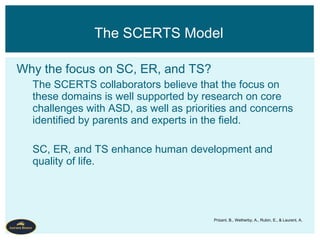 Why the focus on SC, ER, and TS?
The SCERTS collaborators believe that the focus on
these domains is well supported by research on core
challenges with ASD, as well as priorities and concerns
identified by parents and experts in the field.
SC, ER, and TS enhance human development and
quality of life.
The SCERTS Model
Prizant, B., Wetherby, A., Rubin, E., & Laurent, A.
 