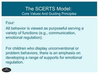 Four:
All behavior is viewed as purposeful serving a
variety of functions (e.g., communication,
emotional regulation).
For children who display unconventional or
problem behaviors, there is an emphasis on
developing a range of supports for emotional
regulation.
The SCERTS Model:
Core Values And Guiding Principles
 