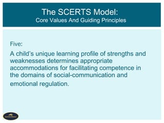 Five:
A child’s unique learning profile of strengths and
weaknesses determines appropriate
accommodations for facilitating competence in
the domains of social-communication and
emotional regulation.
The SCERTS Model:
Core Values And Guiding Principles
 