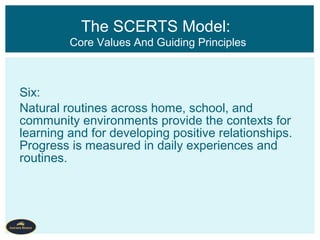 Six:
Natural routines across home, school, and
community environments provide the contexts for
learning and for developing positive relationships.
Progress is measured in daily experiences and
routines.
The SCERTS Model:
Core Values And Guiding Principles
 