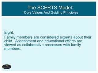 Eight:
Family members are considered experts about their
child. Assessment and educational efforts are
viewed as collaborative processes with family
members.
The SCERTS Model:
Core Values And Guiding Principles
 
