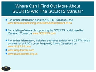 For further information about the SCERTS manual, see
www.brookespublishing.com/store/books/prizant-8183
For a listing of research supporting the SCERTS model, see the
Research Corner on www.SCERTS.com
For further information, including published articles on SCERTS and a
detailed list of FAQ's , see Frequently Asked Questions on
www.SCERTS.com
www.amy-laurent.com
www.puzzlecentre.org.uk
Where Can I Find Out More About
SCERTS And The SCERTS Manual?
 