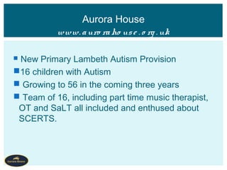 New Primary Lambeth Autism Provision
16 children with Autism
 Growing to 56 in the coming three years
 Team of 16, including part time music therapist,
OT and SaLT all included and enthused about
SCERTS.
Aurora House
www. auro raho use . o rg . uk
 