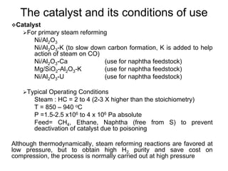 The catalyst and its conditions of use
Catalyst
For primary steam reforming
Ni/Al2O3
Ni/Al2O3-K (to slow down carbon formation, K is added to help
action of steam on CO)
Ni/Al2O3-Ca (use for naphtha feedstock)
Mg/SiO2-Al2O3-K (use for naphtha feedstock)
Ni/Al2O3-U (use for naphtha feedstock)
Typical Operating Conditions
Steam : HC = 2 to 4 (2-3 X higher than the stoichiometry)
T = 850 – 940 oC
P =1.5-2.5 x106 to 4 x 106 Pa absolute
Feed= CH4, Ethane, Naphtha (free from S) to prevent
deactivation of catalyst due to poisoning
Although thermodynamically, steam reforming reactions are favored at
low pressure, but to obtain high H2 purity and save cost on
compression, the process is normally carried out at high pressure
 