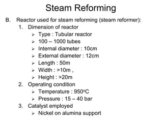 Steam Reforming
B. Reactor used for steam reforming (steam reformer):
1. Dimension of reactor
Type : Tubular reactor
100 – 1000 tubes
Internal diameter : 10cm
External diameter : 12cm
Length : 50m
Width : >10m ,
Height : >20m
2. Operating condition
Temperature : 950oC
Pressure : 15 – 40 bar
3. Catalyst employed
Nickel on alumina support
 