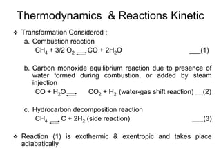 Thermodynamics & Reactions Kinetic
Transformation Considered :
a. Combustion reaction
CH4 + 3/2 O2 CO + 2H2O ___(1)
b. Carbon monoxide equilibrium reaction due to presence of
water formed during combustion, or added by steam
injection
CO + H2O CO2 + H2 (water-gas shift reaction) __(2)
c. Hydrocarbon decomposition reaction
CH4 C + 2H2 (side reaction) ___(3)
Reaction (1) is exothermic & exentropic and takes place
adiabatically
 