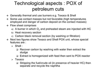 Technological aspects : POX of
petroleum cuts
Generally thermal and use burners e.g. Texaco & Shell
Some use contact masses but not favorable (high temperatures
employed and danger of carbon deposit on the contact masses)
Flow sheet comprises
a) A burner in which O2 and preheated steam are injected with HC
b) Heat recovery section
c) Carbon black removal section (by washing or filtration)
Next two figures show Texaco and Shell POX unit, whose special
features are :
Shell :
Recover carbon by washing with water then extract the
sludge
Extract is homogenized with feed then sent to POX reactor
Texaco
Stripping the fuel/crude oil (in presence of heavier HC) then
separate and recycle the naphtha
 