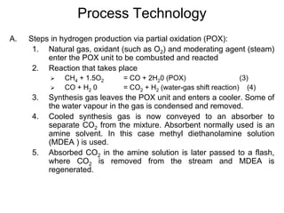 Process Technology
A. Steps in hydrogen production via partial oxidation (POX):
1. Natural gas, oxidant (such as O2) and moderating agent (steam)
enter the POX unit to be combusted and reacted
2. Reaction that takes place
CH4 + 1.5O2 = CO + 2H20 (POX) (3)
CO + H2 0 = CO2 + H2 (water-gas shift reaction) (4)
3. Synthesis gas leaves the POX unit and enters a cooler. Some of
the water vapour in the gas is condensed and removed.
4. Cooled synthesis gas is now conveyed to an absorber to
separate CO2 from the mixture. Absorbent normally used is an
amine solvent. In this case methyl diethanolamine solution
(MDEA ) is used.
5. Absorbed CO2 in the amine solution is later passed to a flash,
where CO2 is removed from the stream and MDEA is
regenerated.
 