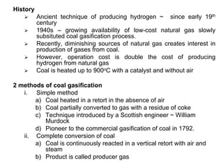 History
Ancient technique of producing hydrogen ~ since early 19th
century
1940s – growing availability of low-cost natural gas slowly
subsituted coal gasification process.
Recently, diminishing sources of natural gas creates interest in
production of gases from coal.
However, operation cost is double the cost of producing
hydrogen from natural gas
Coal is heated up to 900oC with a catalyst and without air
2 methods of coal gasification
i. Simple method
a) Coal heated in a retort in the absence of air
b) Coal partially converted to gas with a residue of coke
c) Technique introduced by a Scottish engineer ~ William
Murdock
d) Pioneer to the commercial gasification of coal in 1792.
ii. Complete conversion of coal
a) Coal is continuously reacted in a vertical retort with air and
steam
b) Product is called producer gas
 