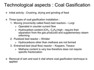 Technological aspects : Coal Gasification
Initial activity : Crushing, drying and grinding of feed
Three types of coal gasification installation :
1. Moving (incorrectly called fixed) bed reactors – Lurgi
Operated in counter current flow
Hydrocarbon content (CH4, C2H6) high - require their
separation from the gas produced and supplementary steam
reforming
2. Fluidized bed reactor – Winkler
Hydrocarbons other than methane are not formed
3. Entrained-bed (dual flow) reactor – Koppers, Texaco
Methane content is very low therefore does not require
specific fractionation
Removal of ash and soot it vital where coal gasification technique is
applied
 