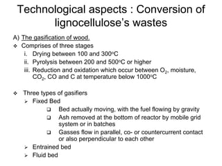 Technological aspects : Conversion of
lignocellulose’s wastes
A) The gasification of wood.
Comprises of three stages
i. Drying between 100 and 300oC
ii. Pyrolysis between 200 and 500oC or higher
iii. Reduction and oxidation which occur between O2, moisture,
CO2, CO and C at temperature below 1000oC
Three types of gasifiers
Fixed Bed
Bed actually moving, with the fuel flowing by gravity
Ash removed at the bottom of reactor by mobile grid
system or in batches
Gasses flow in parallel, co- or countercurrent contact
or also perpendicular to each other
Entrained bed
Fluid bed
 