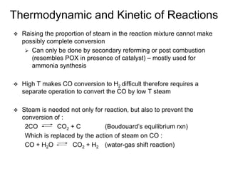 Thermodynamic and Kinetic of Reactions
Raising the proportion of steam in the reaction mixture cannot make
possibly complete conversion
Can only be done by secondary reforming or post combustion
(resembles POX in presence of catalyst) – mostly used for
ammonia synthesis
High T makes CO conversion to H2 difficult therefore requires a
separate operation to convert the CO by low T steam
Steam is needed not only for reaction, but also to prevent the
conversion of :
2CO CO2 + C (Boudouard’s equilibrium rxn)
Which is replaced by the action of steam on CO :
CO + H2O CO2 + H2 (water-gas shift reaction)
 