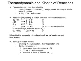 Thermodynamic and Kinetic of Reactions
Product distribution are determined by:
1. Thermodynamics of reaction (1) and (2); steam reforming & water-
gas shift reaction
2. Activity of the catalyst used
Reactions (3-6) leading to carbon formation (undesirable reactions)
CO + H2 C + H2O (3)
2CO C + CO2 (4)
CH4 C + 2H2 (5)
2CO CO2 + C (6) Boudouard’s Equilibrium
to prevent rxn (6), then add excess H2O
CO + H2O CO2 + H2 (7)
It is critical to keep catalyst surface free from carbon to prevent
deactivation
Build up of carbon due to :
Cracking polymerization / dehydrogenation rxns
Can be minimised by :
1. Use excess steam to reverse rxn (3)
2. Choice of catalyst support
3. Presence of Alkali to promote rxn (3)
 