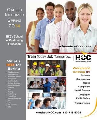 Career
Informer
Spring
2014
HCC’s School
of Continuing
Education

schedule of courses

Train Today. Job Tomorrow.
What’s
HOT for
Spring
•	 Child Development
Associate (CDA)
•	 Multi-Family Property
Management
•	 Social Media for
Business Certificate
•	 Android Application
Developer
•	 HVAC
•	 Welding
•	 Truck Driving
•	 Peace Officer
•	 Windows Server 2008
•	 SAP
•	 CNA
•	 EKG Technician
•	 EMS

Workplace
training IN
Business
Construction
Trades
Computers
Health Careers
Languages
Public Safety
Transportation

checkoutHCC.com 713.718.5303

 