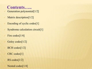 Contents…..


Generation polynomial[1/2]



Matrix description[1/2]



Encoding of cyclic codes[1]



Syndrome calculation circuit[1]



Fire codes[1/4]



Goley codes[1/2]



BCH codes[1/2]



CRC codes[1]



RS codes[1/2]



Nested codes[1/4]

 