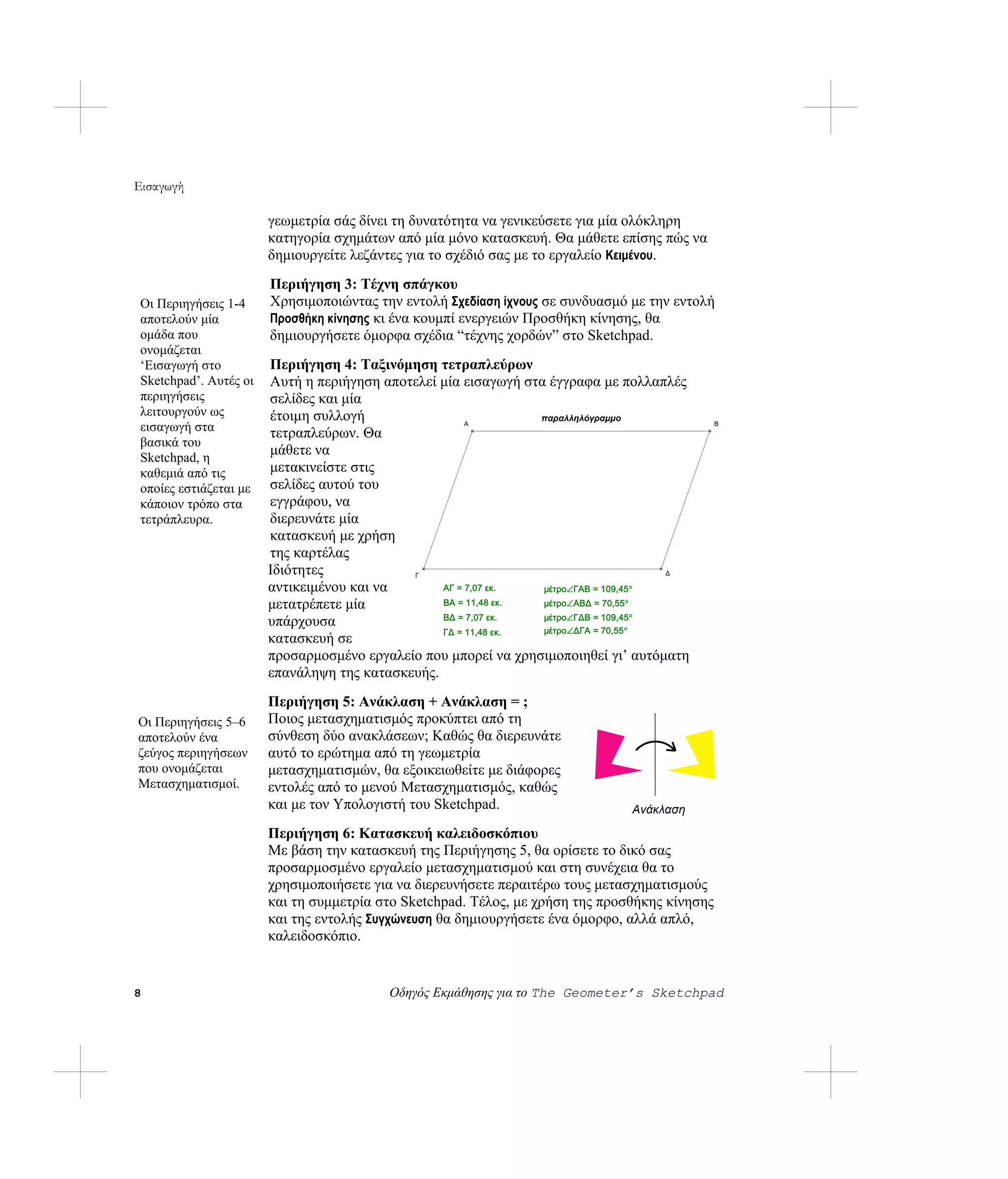 Εισαγωγή

                       γεωμετρία σάς δίνει τη δυνατότητα να γενικεύσετε για μία ολόκληρη
                       κατηγορία σχημάτων από μία μόνο κατασκευή. Θα μάθετε επίσης πώς να
                       δημιουργείτε λεζάντες για το σχέδιό σας με το εργαλείο Κειμένου.
                       Περιήγηση 3: Τέχνη σπάγκου
Οι Περιηγήσεις 1-4     Χρησιμοποιώντας την εντολή Σχεδίαση ίχνους σε συνδυασμό με την εντολή
αποτελούν μία          Προσθήκη κίνησης κι ένα κουμπί ενεργειών Προσθήκη κίνησης, θα
ομάδα που              δημιουργήσετε όμορφα σχέδια “τέχνης χορδών” στο Sketchpad.
ονομάζεται
‘Εισαγωγή στο          Περιήγηση 4: Ταξινόμηση τετραπλεύρων
Sketchpad’. Αυτές οι   Αυτή η περιήγηση αποτελεί μία εισαγωγή στα έγγραφα με πολλαπλές
περιηγήσεις            σελίδες και μία
λειτουργούν ως         έτοιμη συλλογή                           παραλληλόγραμμο
εισαγωγή στα           τετραπλεύρων. Θα
                                                      Α                                        Β


βασικά του
Sketchpad, η
                       μάθετε να
καθεμιά από τις        μετακινείστε στις
οποίες εστιάζεται με   σελίδες αυτού του
κάποιον τρόπο στα      εγγράφου, να
τετράπλευρα.           διερευνάτε μία
                       κατασκευή με χρήση
                       της καρτέλας
                       Ιδιότητες            Γ                                        Δ

                       αντικειμένου και να       ΑΓ = 7,07 εκ.   μέτρο∠ΓΑΒ = 109,45°
                       μετατρέπετε μία           ΒΑ = 11,48 εκ.  μέτρο∠ΑΒΔ = 70,55°
                                                 ΒΔ = 7,07 εκ.   μέτρο∠ΓΔΒ = 109,45°
                       υπάρχουσα
                                                 ΓΔ = 11,48 εκ.  μέτρο∠ΔΓΑ = 70,55°
                       κατασκευή σε
                       προσαρμοσμένο εργαλείο που μπορεί να χρησιμοποιηθεί γι’ αυτόματη
                       επανάληψη της κατασκευής.
                       Περιήγηση 5: Ανάκλαση + Ανάκλαση = ;
Οι Περιηγήσεις 5–6     Ποιος μετασχηματισμός προκύπτει από τη
αποτελούν ένα          σύνθεση δύο ανακλάσεων; Καθώς θα διερευνάτε
ζεύγος περιηγήσεων     αυτό το ερώτημα από τη γεωμετρία
που ονομάζεται         μετασχηματισμών, θα εξοικειωθείτε με διάφορες
Μετασχηματισμοί.       εντολές από το μενού Μετασχηματισμός, καθώς
                       και με τον Υπολογιστή του Sketchpad.                    Ανάκλαση

                       Περιήγηση 6: Κατασκευή καλειδοσκόπιου
                       Με βάση την κατασκευή της Περιήγησης 5, θα ορίσετε το δικό σας
                       προσαρμοσμένο εργαλείο μετασχηματισμού και στη συνέχεια θα το
                       χρησιμοποιήσετε για να διερευνήσετε περαιτέρω τους μετασχηματισμούς
                       και τη συμμετρία στο Sketchpad. Τέλος, με χρήση της προσθήκης κίνησης
                       και της εντολής Συγχώνευση θα δημιουργήσετε ένα όμορφο, αλλά απλό,
                       καλειδοσκόπιο.


8                                        Οδηγός Εκμάθησης για το The Geometer’s Sketchpad
 