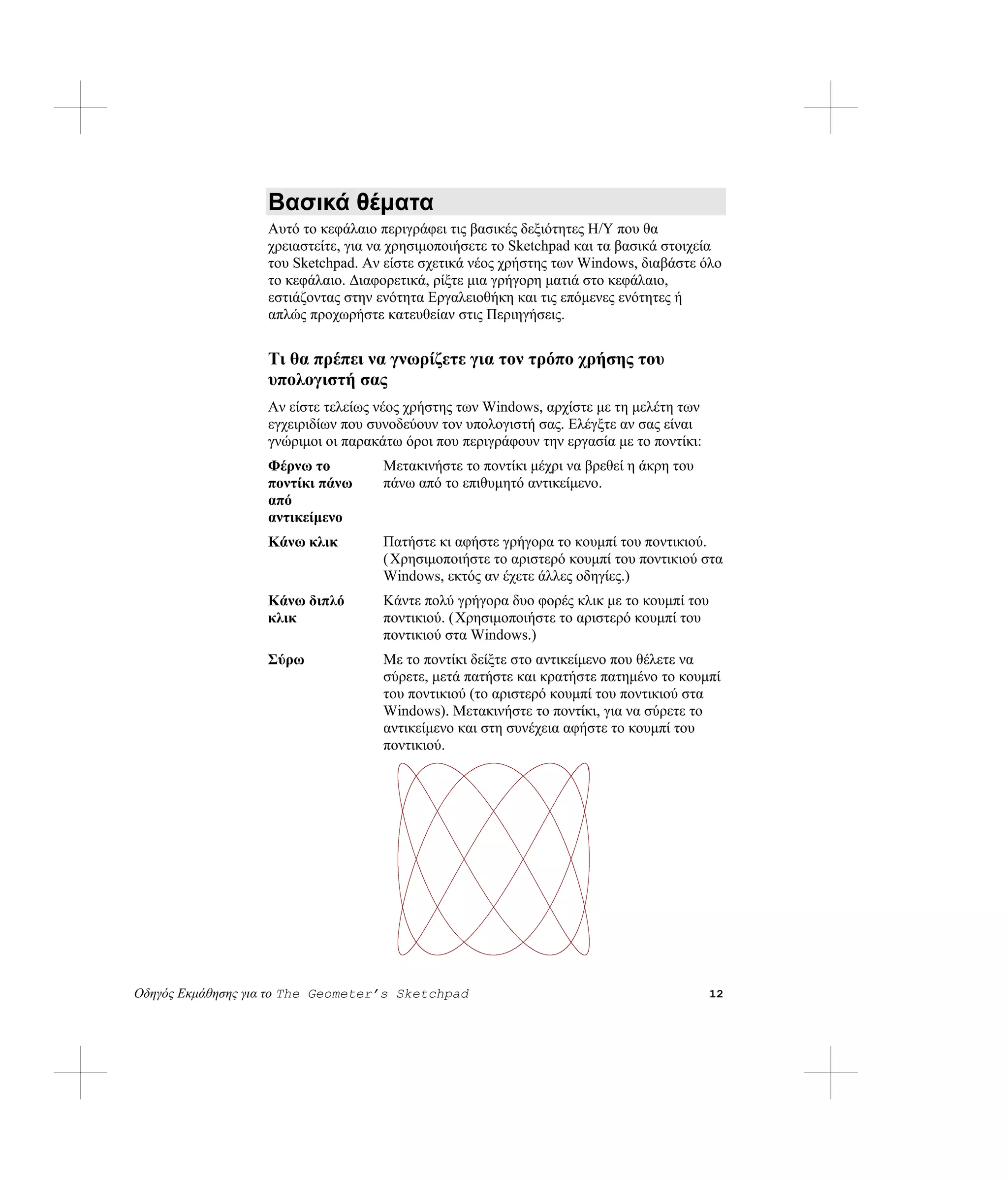 Βασικά θέματα
                   Αυτό το κεφάλαιο περιγράφει τις βασικές δεξιότητες Η/Υ που θα
                   χρειαστείτε, για να χρησιμοποιήσετε το Sketchpad και τα βασικά στοιχεία
                   του Sketchpad. Αν είστε σχετικά νέος χρήστης των Windows, διαβάστε όλο
                   το κεφάλαιο. Διαφορετικά, ρίξτε μια γρήγορη ματιά στο κεφάλαιο,
                   εστιάζοντας στην ενότητα Εργαλειοθήκη και τις επόμενες ενότητες ή
                   απλώς προχωρήστε κατευθείαν στις Περιηγήσεις.


                   Τι θα πρέπει να γνωρίζετε για τον τρόπο χρήσης του
                   υπολογιστή σας
                   Αν είστε τελείως νέος χρήστης των Windows, αρχίστε με τη μελέτη των
                   εγχειριδίων που συνοδεύουν τον υπολογιστή σας. Ελέγξτε αν σας είναι
                   γνώριμοι οι παρακάτω όροι που περιγράφουν την εργασία με το ποντίκι:
                   Φέρνω το          Μετακινήστε το ποντίκι μέχρι να βρεθεί η άκρη του
                   ποντίκι πάνω      πάνω από το επιθυμητό αντικείμενο.
                   από
                   αντικείμενο
                   Κάνω κλικ         Πατήστε κι αφήστε γρήγορα το κουμπί του ποντικιού.
                                     ( Χρησιμοποιήστε το αριστερό κουμπί του ποντικιού στα
                                     Windows, εκτός αν έχετε άλλες οδηγίες.)
                   Κάνω διπλό        Κάντε πολύ γρήγορα δυο φορές κλικ με το κουμπί του
                   κλικ              ποντικιού. (Χρησιμοποιήστε το αριστερό κουμπί του
                                     ποντικιού στα Windows.)
                   Σύρω              Με το ποντίκι δείξτε στο αντικείμενο που θέλετε να
                                     σύρετε, μετά πατήστε και κρατήστε πατημένο το κουμπί
                                     του ποντικιού (το αριστερό κουμπί του ποντικιού στα
                                     Windows). Μετακινήστε το ποντίκι, για να σύρετε το
                                     αντικείμενο και στη συνέχεια αφήστε το κουμπί του
                                     ποντικιού.




Οδηγός Εκμάθησης για το The Geometer’s Sketchpad                                          12
 