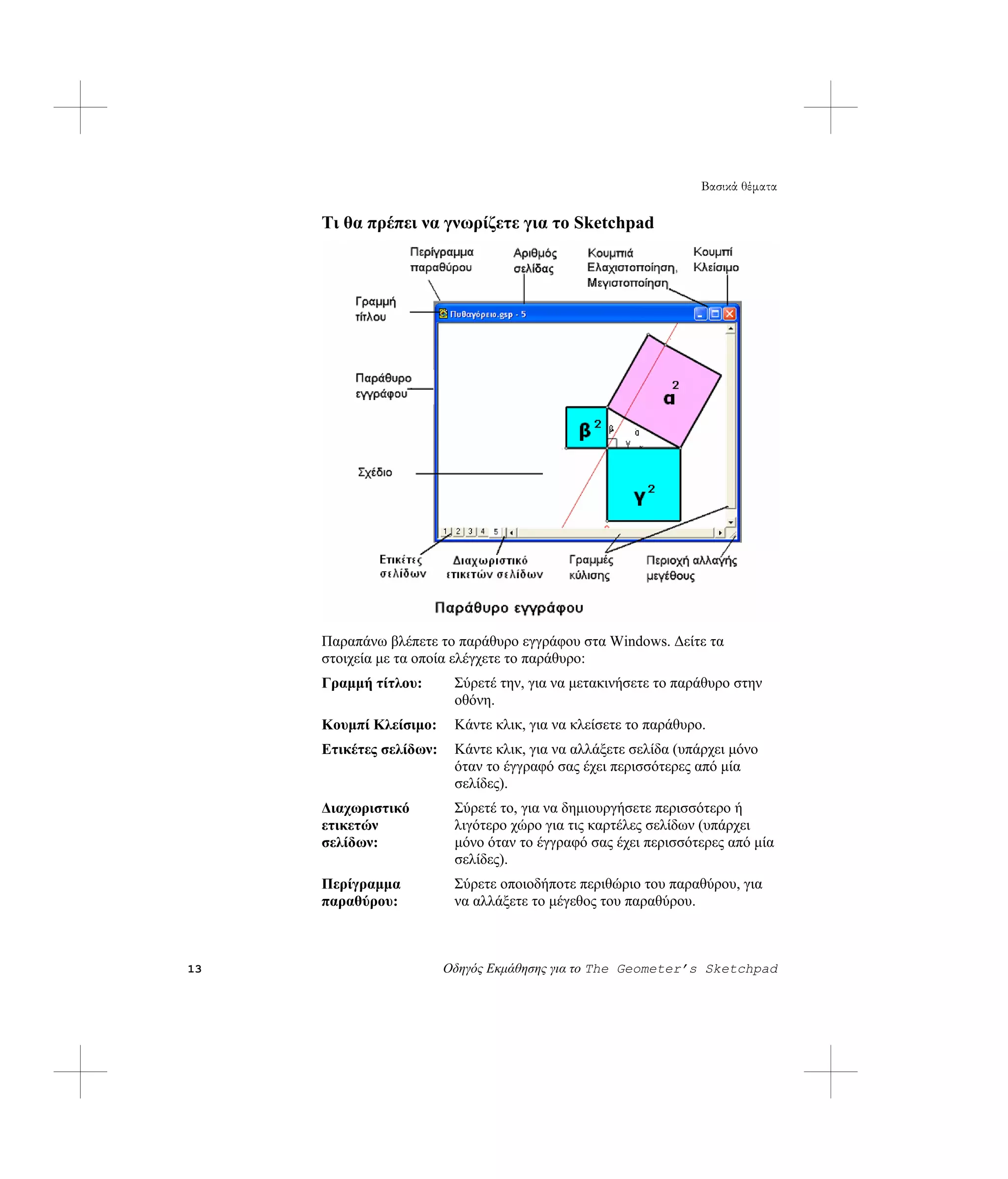 Βασικά θέματα

     Τι θα πρέπει να γνωρίζετε για το Sketchpad




     Παραπάνω βλέπετε το παράθυρο εγγράφου στα Windows. Δείτε τα
     στοιχεία με τα οποία ελέγχετε το παράθυρο:
     Γραμμή τίτλου:       Σύρετέ την, για να μετακινήσετε το παράθυρο στην
                          οθόνη.
     Κουμπί Κλείσιμο:     Κάντε κλικ, για να κλείσετε το παράθυρο.
     Ετικέτες σελίδων:    Κάντε κλικ, για να αλλάξετε σελίδα (υπάρχει μόνο
                          όταν το έγγραφό σας έχει περισσότερες από μία
                          σελίδες).
     Διαχωριστικό         Σύρετέ το, για να δημιουργήσετε περισσότερο ή
     ετικετών             λιγότερο χώρο για τις καρτέλες σελίδων (υπάρχει
     σελίδων:             μόνο όταν το έγγραφό σας έχει περισσότερες από μία
                          σελίδες).
     Περίγραμμα           Σύρετε οποιοδήποτε περιθώριο του παραθύρου, για
     παραθύρου:           να αλλάξετε το μέγεθος του παραθύρου.



13                       Οδηγός Εκμάθησης για το The Geometer’s Sketchpad
 
