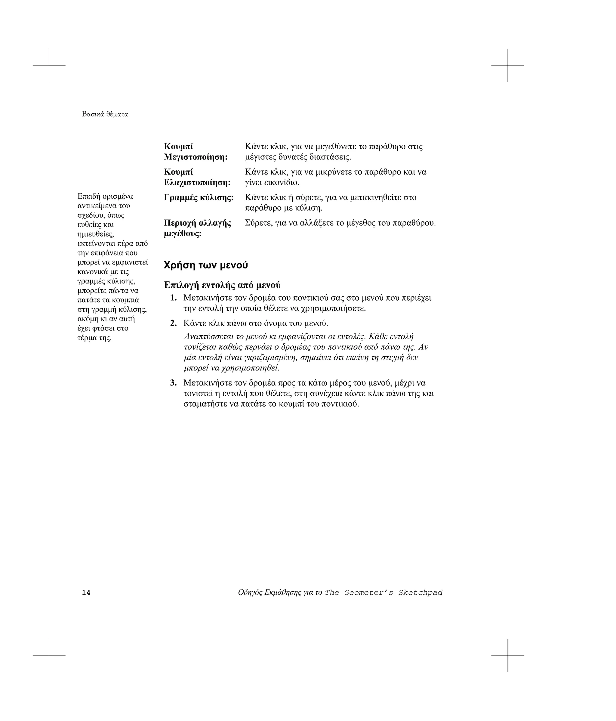 Βασικά θέματα



                       Κουμπί              Κάντε κλικ, για να μεγεθύνετε το παράθυρο στις
                       Μεγιστοποίηση:      μέγιστες δυνατές διαστάσεις.
                       Κουμπί              Κάντε κλικ, για να μικρύνετε το παράθυρο και να
                       Ελαχιστοποίηση:     γίνει εικονίδιο.
Επειδή ορισμένα        Γραμμές κύλισης:    Κάντε κλικ ή σύρετε, για να μετακινηθείτε στο
αντικείμενα του                            παράθυρο με κύλιση.
σχεδίου, όπως
ευθείες και            Περιοχή αλλαγής     Σύρετε, για να αλλάξετε το μέγεθος του παραθύρου.
ημιευθείες,            μεγέθους:
εκτείνονται πέρα από
την επιφάνεια που
μπορεί να εμφανιστεί   Χρήση των μενού
κανονικά με τις
γραμμές κύλισης,
μπορείτε πάντα να
                       Επιλογή εντολής από μενού
πατάτε τα κουμπιά       1. Μετακινήστε τον δρομέα του ποντικιού σας στο μενού που περιέχει
στη γραμμή κύλισης,        την εντολή την οποία θέλετε να χρησιμοποιήσετε.
ακόμη κι αν αυτή
                        2. Κάντε κλικ πάνω στο όνομα του μενού.
έχει φτάσει στο
τέρμα της.                 Αναπτύσσεται το μενού κι εμφανίζονται οι εντολές. Κάθε εντολή
                           τονίζεται καθώς περνάει ο δρομέας του ποντικιού από πάνω της. Αν
                           μία εντολή είναι γκριζαρισμένη, σημαίνει ότι εκείνη τη στιγμή δεν
                           μπορεί να χρησιμοποιηθεί.
                        3. Μετακινήστε τον δρομέα προς τα κάτω μέρος του μενού, μέχρι να
                           τονιστεί η εντολή που θέλετε, στη συνέχεια κάντε κλικ πάνω της και
                           σταματήστε να πατάτε το κουμπί του ποντικιού.




 14                                       Οδηγός Εκμάθησης για το The Geometer’s Sketchpad
 