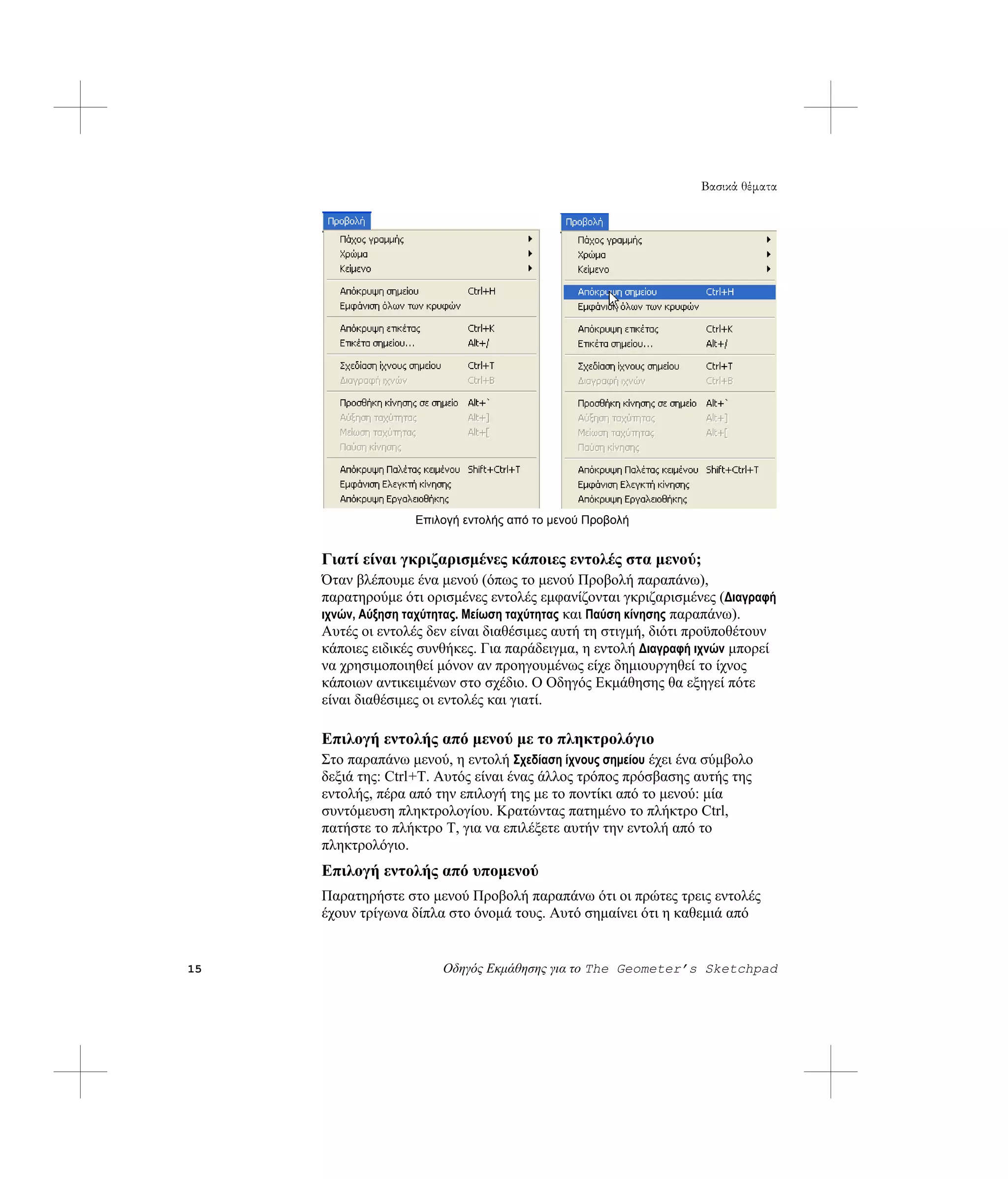 Βασικά θέματα




                   Επιλογή εντολής από το μενού Προβολή


     Γιατί είναι γκριζαρισμένες κάποιες εντολές στα μενού;
     Όταν βλέπουμε ένα μενού (όπως το μενού Προβολή παραπάνω),
     παρατηρούμε ότι ορισμένες εντολές εμφανίζονται γκριζαρισμένες (Διαγραφή
     ιχνών, Αύξηση ταχύτητας. Μείωση ταχύτητας και Παύση κίνησης παραπάνω).
     Αυτές οι εντολές δεν είναι διαθέσιμες αυτή τη στιγμή, διότι προϋποθέτουν
     κάποιες ειδικές συνθήκες. Για παράδειγμα, η εντολή Διαγραφή ιχνών μπορεί
     να χρησιμοποιηθεί μόνον αν προηγουμένως είχε δημιουργηθεί το ίχνος
     κάποιων αντικειμένων στο σχέδιο. Ο Οδηγός Εκμάθησης θα εξηγεί πότε
     είναι διαθέσιμες οι εντολές και γιατί.

     Επιλογή εντολής από μενού με το πληκτρολόγιο
     Στο παραπάνω μενού, η εντολή Σχεδίαση ίχνους σημείου έχει ένα σύμβολο
     δεξιά της: Ctrl+T. Αυτός είναι ένας άλλος τρόπος πρόσβασης αυτής της
     εντολής, πέρα από την επιλογή της με το ποντίκι από το μενού: μία
     συντόμευση πληκτρολογίου. Κρατώντας πατημένο το πλήκτρο Ctrl,
     πατήστε το πλήκτρο T, για να επιλέξετε αυτήν την εντολή από το
     πληκτρολόγιο.
     Επιλογή εντολής από υπομενού
     Παρατηρήστε στο μενού Προβολή παραπάνω ότι οι πρώτες τρεις εντολές
     έχουν τρίγωνα δίπλα στο όνομά τους. Αυτό σημαίνει ότι η καθεμιά από


15                      Οδηγός Εκμάθησης για το The Geometer’s Sketchpad
 