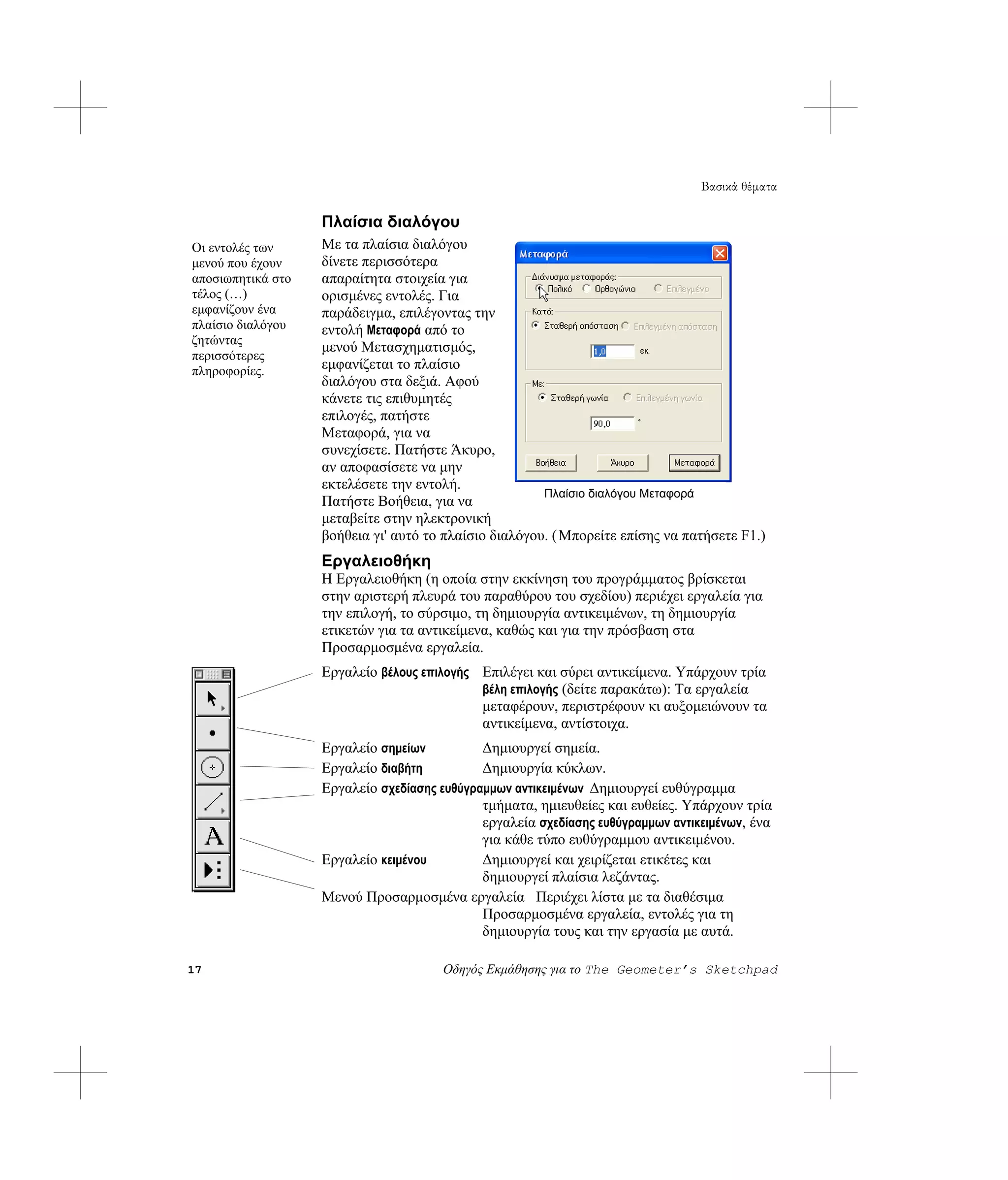 Βασικά θέματα

                   Πλαίσια διαλόγου
Οι εντολές των     Με τα πλαίσια διαλόγου
μενού που έχουν    δίνετε περισσότερα
αποσιωπητικά στο   απαραίτητα στοιχεία για
τέλος (…)          ορισμένες εντολές. Για
εμφανίζουν ένα     παράδειγμα, επιλέγοντας την
πλαίσιο διαλόγου   εντολή Μεταφορά από το
ζητώντας
                   μενού Μετασχηματισμός,
περισσότερες
πληροφορίες.       εμφανίζεται το πλαίσιο
                   διαλόγου στα δεξιά. Αφού
                   κάνετε τις επιθυμητές
                   επιλογές, πατήστε
                   Μεταφορά, για να
                   συνεχίσετε. Πατήστε Άκυρο,
                   αν αποφασίσετε να μην
                   εκτελέσετε την εντολή.
                                                       Πλαίσιο διαλόγου Μεταφορά
                   Πατήστε Βοήθεια, για να
                   μεταβείτε στην ηλεκτρονική
                   βοήθεια γι' αυτό το πλαίσιο διαλόγου. ( Μπορείτε επίσης να πατήσετε F1.)
                   Εργαλειοθήκη
                   Η Εργαλειοθήκη (η οποία στην εκκίνηση του προγράμματος βρίσκεται
                   στην αριστερή πλευρά του παραθύρου του σχεδίου) περιέχει εργαλεία για
                   την επιλογή, το σύρσιμο, τη δημιουργία αντικειμένων, τη δημιουργία
                   ετικετών για τα αντικείμενα, καθώς και για την πρόσβαση στα
                   Προσαρμοσμένα εργαλεία.
                   Εργαλείο βέλους επιλογής Επιλέγει και σύρει αντικείμενα. Υπάρχουν τρία
                                            βέλη επιλογής (δείτε παρακάτω): Τα εργαλεία
                                            μεταφέρουν, περιστρέφουν κι αυξομειώνουν τα
                                            αντικείμενα, αντίστοιχα.
                   Εργαλείο σημείων          Δημιουργεί σημεία.
                   Εργαλείο διαβήτη          Δημιουργία κύκλων.
                   Εργαλείο σχεδίασης ευθύγραμμων αντικειμένων Δημιουργεί ευθύγραμμα
                                             τμήματα, ημιευθείες και ευθείες. Υπάρχουν τρία
                                             εργαλεία σχεδίασης ευθύγραμμων αντικειμένων, ένα
                                             για κάθε τύπο ευθύγραμμου αντικειμένου.
                   Εργαλείο κειμένου         Δημιουργεί και χειρίζεται ετικέτες και
                                             δημιουργεί πλαίσια λεζάντας.
                   Μενού Προσαρμοσμένα εργαλεία Περιέχει λίστα με τα διαθέσιμα
                                             Προσαρμοσμένα εργαλεία, εντολές για τη
                                             δημιουργία τους και την εργασία με αυτά.

17                                    Οδηγός Εκμάθησης για το The Geometer’s Sketchpad
 
