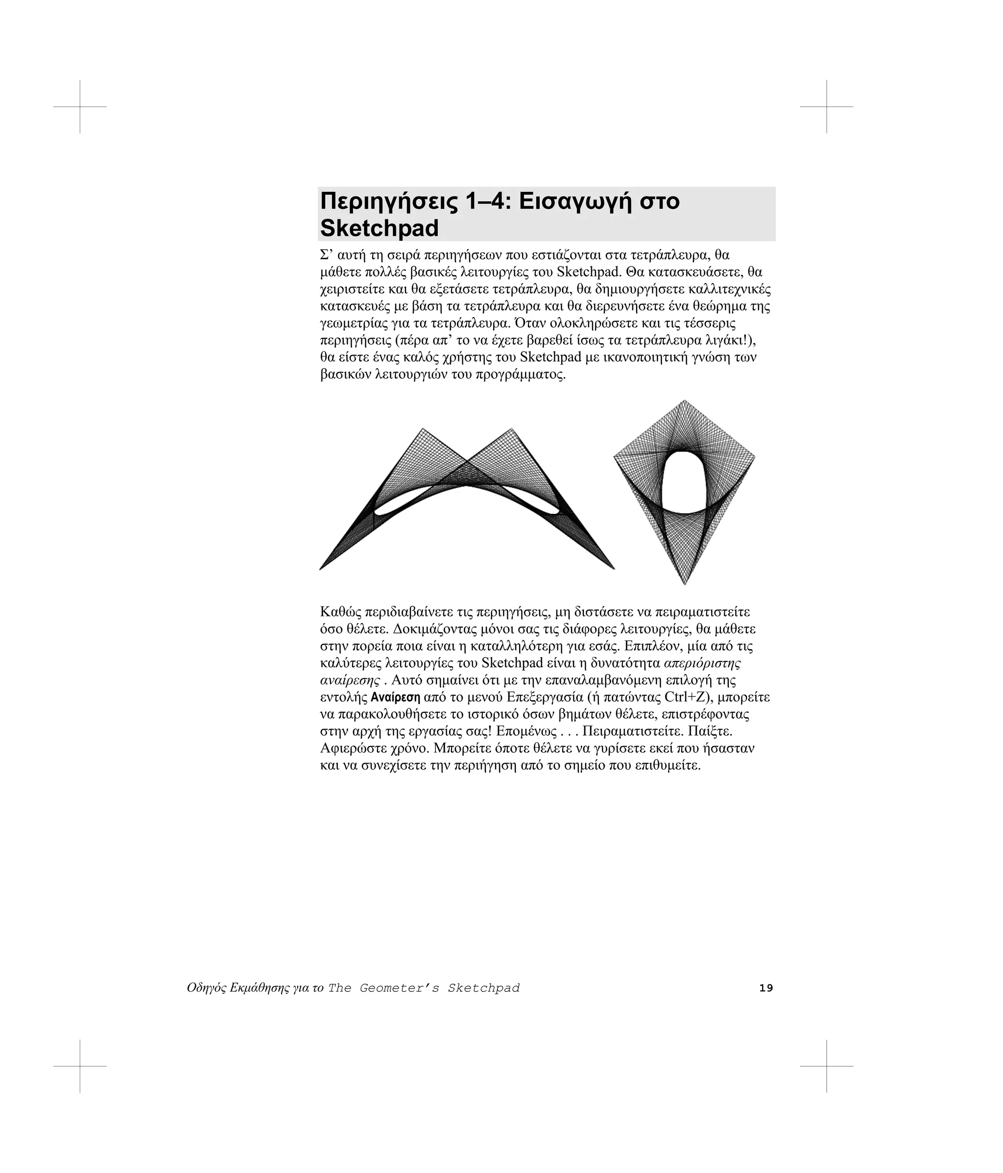 Περιηγήσεις 1–4: Εισαγωγή στο
                   Sketchpad
                   Σ’ αυτή τη σειρά περιηγήσεων που εστιάζονται στα τετράπλευρα, θα
                   μάθετε πολλές βασικές λειτουργίες του Sketchpad. Θα κατασκευάσετε, θα
                   χειριστείτε και θα εξετάσετε τετράπλευρα, θα δημιουργήσετε καλλιτεχνικές
                   κατασκευές με βάση τα τετράπλευρα και θα διερευνήσετε ένα θεώρημα της
                   γεωμετρίας για τα τετράπλευρα. Όταν ολοκληρώσετε και τις τέσσερις
                   περιηγήσεις (πέρα απ’ το να έχετε βαρεθεί ίσως τα τετράπλευρα λιγάκι!),
                   θα είστε ένας καλός χρήστης του Sketchpad με ικανοποιητική γνώση των
                   βασικών λειτουργιών του προγράμματος.




                   Καθώς περιδιαβαίνετε τις περιηγήσεις, μη διστάσετε να πειραματιστείτε
                   όσο θέλετε. Δοκιμάζοντας μόνοι σας τις διάφορες λειτουργίες, θα μάθετε
                   στην πορεία ποια είναι η καταλληλότερη για εσάς. Επιπλέον, μία από τις
                   καλύτερες λειτουργίες του Sketchpad είναι η δυνατότητα απεριόριστης
                   αναίρεσης . Αυτό σημαίνει ότι με την επαναλαμβανόμενη επιλογή της
                   εντολής Αναίρεση από το μενού Επεξεργασία (ή πατώντας Ctrl+Z), μπορείτε
                   να παρακολουθήσετε το ιστορικό όσων βημάτων θέλετε, επιστρέφοντας
                   στην αρχή της εργασίας σας! Επομένως . . . Πειραματιστείτε. Παίξτε.
                   Αφιερώστε χρόνο. Μπορείτε όποτε θέλετε να γυρίσετε εκεί που ήσασταν
                   και να συνεχίσετε την περιήγηση από το σημείο που επιθυμείτε.




Οδηγός Εκμάθησης για το The Geometer’s Sketchpad                                         19
 